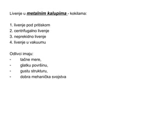 Livenje u metalnim kalupima - kokilama:
1. livenje pod pritiskom
2. centrifugalno livenje
3. neprekidno livenje
4. livenje u vakuumu
Odlivci imaju:
- tačne mere,
- glatku površinu,
- gustu strukturu,
- dobra mehanička svojstva
 