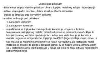 Livenje pod pritiskom
- tečni metal se pod visokim pritiskom uliva u šupljinu metalnog kalupa i ispunjava je
- odlivci imaju glatku površinu, dobru strukturu i tačne dimenzije
- odlivci se izrađuju brzo i u velikim serijama
- mašine za livenje pod pritiskom:
1. sa toplom komorom
2. sa hladnom komorom
- u mašinama sa toplom komorom pritisna komora je uronjena u liv i ima
temperaturu rastopljenog metala; pritisak u komori se proizvodi pomoću klipa ili
komprimovanog vazduha i potiskuje liv u kalup; ova vrsta livenja se koristi za
metale i legure sa temperaturom topljenja do 450°C (legure kalaja, cinka, olova...)
- kod mašina sa hladnom komorom liv se nalazi na vazduhu, pa rastopljeni metal
može da se ohladi i da pređe u testasto stanje; liv se najpre uliva u komoru, zatim
se u testastom stanju klipm potiskuje u kalup, da bi se na kraju odlivak vadio daljim
potiskivanjem klipa
 