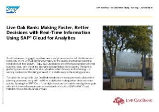 | |SAP Business Transformation Study Banking Live Oak Bank
PictureCredit|SAPSE,Walldorf,Germany|Usedwithpermission.
2015SAPSEoranSAPaffiliatecompany.Allrightsreserved.
©
Small businesses ranging from veterinarians and pharmacies to craft distilleries and
hotels rely on the Live Oak Banking Company for the capital and financial expertise
needed to fuel their growth. Today, Live Oak Bank is one of the top originators of small
business loans, with one of the strongest loan portfolios in the country. The bank is
guided by executives who are industry leaders in both finance and technology – a
winning combination that brings innovation and efficiency to the lending process.
To sustain its own growth, Live Oak Bank needed more transparent and collaborative
planning processes, along with real-time analytics for making better decisions more
quickly. By using the SAP Cloud for Analytics solution, the bank is meeting those goals®
with an intuitive software-as-a-service solution that's built on SAP HANA Cloud®
Platform for real-time business impact.
Live Oak Bank: Making Faster, Better
Decisions with Real-Time Information
Using SAP Cloud for Analytics®
 