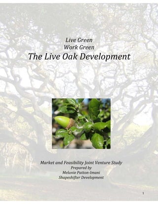 1
Live Green
Work Green
The Live Oak Development
Market and Feasibility Joint Venture Study
Prepared by
Melanie Patton-Imani
Shapeshifter Development
 