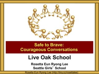 Live Oak School
Rosetta Eun Ryong Lee
Seattle Girls’ School
Safe to Brave:
Courageous Conversations
Rosetta Eun Ryong Lee (http://tiny.cc/rosettalee)
 