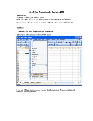 Live Office Connection for Xcelsius 2008
Prerequisites:
- Xcelsius 2008 SP1 with latest fix packs
- Live Office XIR2 SP2 or up (LO version needs to match with your BOE system)

The screenshots in this document is taken with Live Office XI 3.1 and Xcelsius 2008 SP1 FP1.


Workflow:

A: Prepare Live Office data connection in MS Excel

1) Insert Live Office data connection with MS Excel




If you use CR data, we recommend inserting data fields instead of report parts to avoid
redundant format information.
 