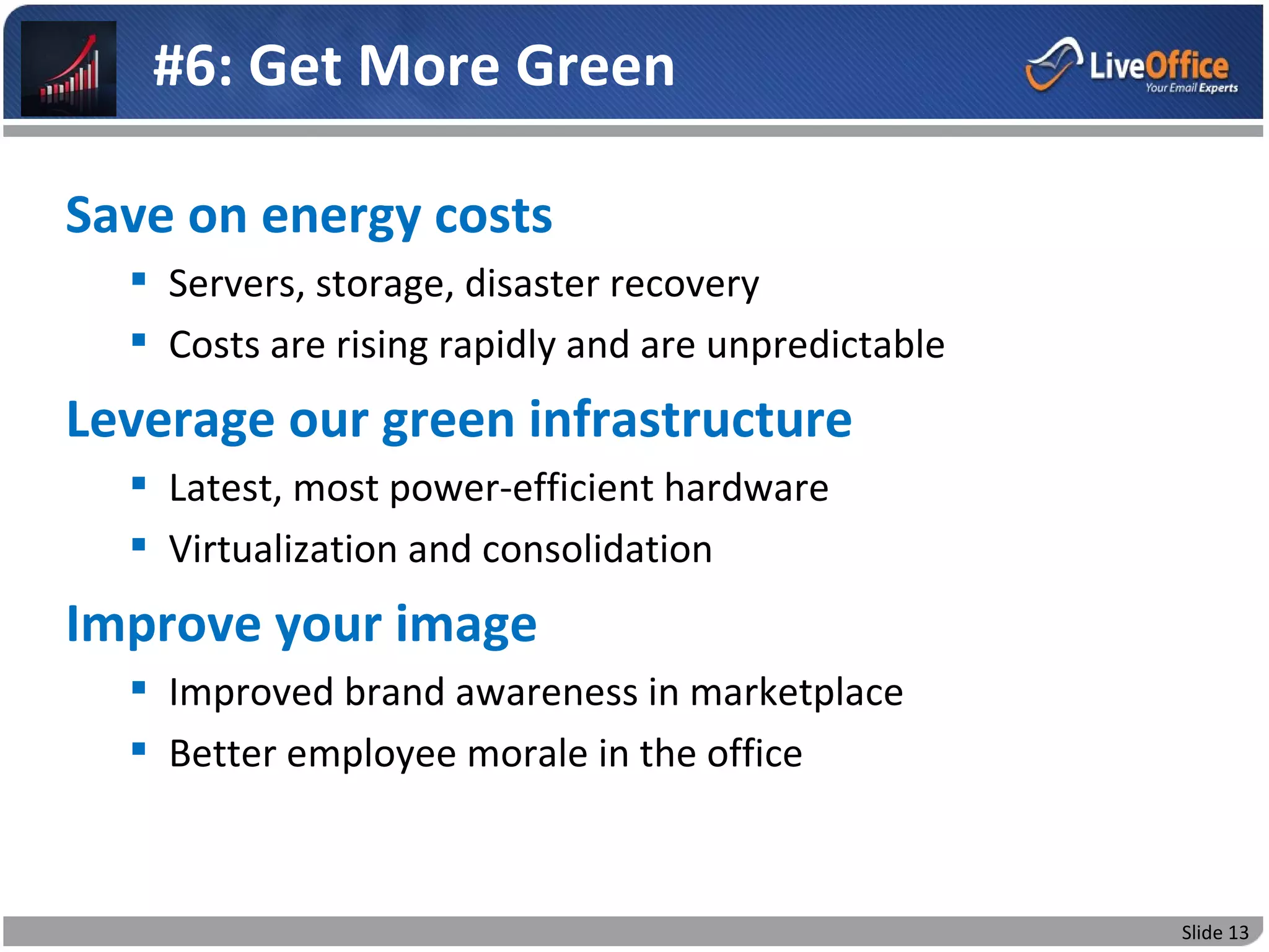 #6: Get More Green

Save on energy costs
   Servers, storage, disaster recovery
   Costs are rising rapidly and are unpredictable
Leverage our green infrastructure
   Latest, most power-efficient hardware
   Virtualization and consolidation
Improve your image
   Improved brand awareness in marketplace
   Better employee morale in the office



                                                     Slide 13
 