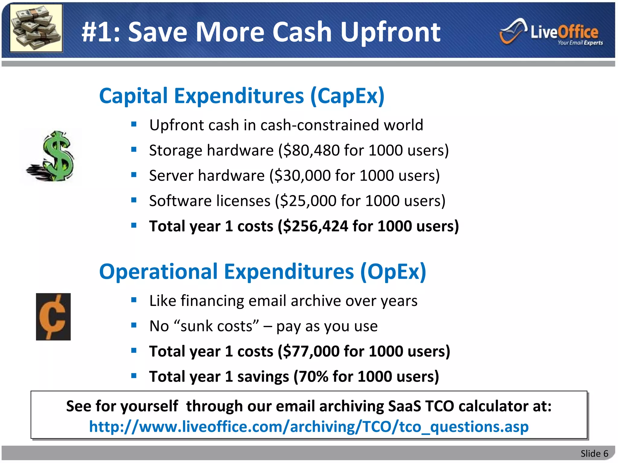 #1: Save More Cash Upfront
    Capital Expenditures (CapEx)
           Upfront cash in cash-constrained world
           Storage hardware ($80,480 for 1000 users)
           Server hardware ($30,000 for 1000 users)
           Software licenses ($25,000 for 1000 users)
           Total year 1 costs ($256,424 for 1000 users)

    Operational Expenditures (OpEx)
           Like financing email archive over years
           No “sunk costs” – pay as you use
           Total year 1 costs ($77,000 for 1000 users)
           Total year 1 savings (70% for 1000 users)
See for yourself through our email archiving SaaS TCO calculator at:
   http://www.liveoffice.com/archiving/TCO/tco_questions.asp
                                                                       Slide 6
 