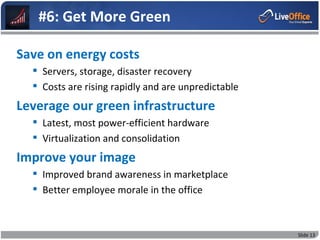 #6: Get More Green

Save on energy costs
   Servers, storage, disaster recovery
   Costs are rising rapidly and are unpredictable
Leverage our green infrastructure
   Latest, most power-efficient hardware
   Virtualization and consolidation
Improve your image
   Improved brand awareness in marketplace
   Better employee morale in the office



                                                     Slide 13
 