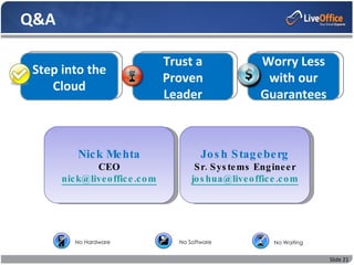 Q&A
               Regulatory Requirements
                Recent Enforcementa
                              Trust Actions                 Worry Less
 Step into the  Applicable Regulations
                              Proven                         with our
    Cloud       Electronic Storage Media
                                    Leader                  Guarantees



           Nic k Me hta                      Jo s h S tag e be rg
               CEO                         S r. S ys te ms Eng ine e r
       nic k@live o ffic e .c o m         jo s hua@live o ffic e .c o m




          No Hardware                 No Software               No Waiting


                                                                             Slide 21
 
