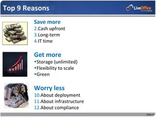 Top 9 Reasons
        Save more
        2.Cash upfront
        3.Long-term
        4.IT time

        Get more
        •Storage (unlimited)
        •Flexibility to scale
        •Green

        Worry less
        10.About deployment
        11.About infrastructure
        12.About compliance
                                  Slide 4
 