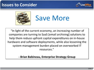 Issues to Consider


                        Save More
     “In light of the current economy, an increasing number of
    companies are turning to SaaS [email archiving] solutions to
    help them reduce upfront capital expenditures on in-house
   hardware and software deployments, while also lessening the
       system management burden placed on overworked IT
                             resources."

           - Brian Babineau, Enterprise Strategy Group


                                                                   Slide 5
 