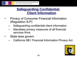 Safeguarding Confidential
                 Client Information
•       Privacy of Consumer Financial Information
        (Regulation S-P)
    –     Safeguarding confidential client information
    –     Mandates privacy measures of all financial
          services firms
•       State laws govern
    –     California SB1 Financial Information Privacy Act



                                                         11
                             11
 