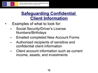 Safeguarding Confidential
                 Client Information
•       Examples of what to look for:
    –     Social Security/Driver’s License
          Numbers/Birthdays
    –     Emailed completed New Account Forms
    –     Authorized recipients of sensitive and
          confidential client information
    –     Client account information such as current
          income, assets, and investments


                                                       12
                             12
 