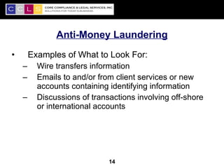 Anti-Money Laundering
•       Examples of What to Look For:
    –     Wire transfers information
    –     Emails to and/or from client services or new
          accounts containing identifying information
    –     Discussions of transactions involving off-shore
          or international accounts




                                                            14
                              14
 