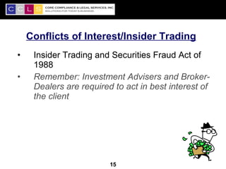 Conflicts of Interest/Insider Trading
•    Insider Trading and Securities Fraud Act of
     1988
•    Remember: Investment Advisers and Broker-
     Dealers are required to act in best interest of
     the client




                                                   15
                         15
 