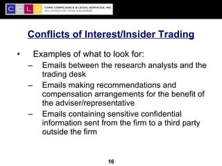 Conflicts of Interest/Insider Trading
•       Examples of what to look for:
    –     Emails between the research analysts and the
          trading desk
    –     Emails making recommendations and
          compensation arrangements for the benefit of
          the adviser/representative
    –     Emails containing sensitive confidential
          information sent from the firm to a third party
          outside the firm

                                                        16
                            16
 