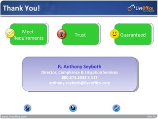 Thank You!

           Meet
                                            Trust                      Guaranteed
        Requirements




                                   R. Anthony Seyboth
                          Director, Compliance & Litigation Services
                                     800.374.2032 X 117
                              anthony.seyboth@liveoffice.com




                     No Hardware               No Software             No Waiting


www.liveoffice.com                                                                  Slide 24
 
