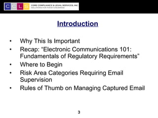 Introduction

•   Why This Is Important
•   Recap: “Electronic Communications 101:
    Fundamentals of Regulatory Requirements”
•   Where to Begin
•   Risk Area Categories Requiring Email
    Supervision
•   Rules of Thumb on Managing Captured Email


                                                3
                       3
 