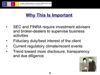 Why This Is Important

•   SEC and FINRA require investment advisers
    and broker-dealers to supervise business
    activities
•   Fiduciary duty/best interest of the client
•   Current regulatory climate/recent events
•   Trend toward more disclosure, transparency
    and due diligence


                                                 4
                       4
 