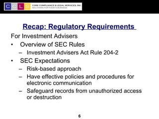 Recap: Regulatory Requirements
For Investment Advisers
• Overview of SEC Rules
    – Investment Advisers Act Rule 204-2
•   SEC Expectations
    – Risk-based approach
    – Have effective policies and procedures for
      electronic communication
    – Safeguard records from unauthorized access
      or destruction

                                                   6
                         6
 