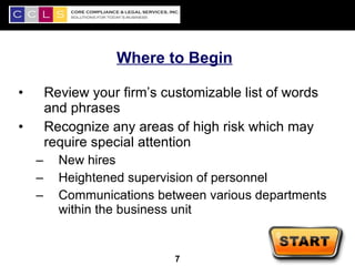 Where to Begin

•       Review your firm’s customizable list of words
        and phrases
•       Recognize any areas of high risk which may
        require special attention
    –     New hires
    –     Heightened supervision of personnel
    –     Communications between various departments
          within the business unit

                                                        7
                             7
 