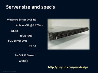 Server size and spec’s

Windows Server 2008 R2

       4x2-core/16 @ 2.27GHz

   64-bit

            16GB RAM

SQL Server 2008

                     IIS 7.5



      ArcGIS 10 Server

            ArcSDE

                               http://tinyurl.com/esridesign
 