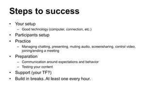 Steps to success
• Your setup
– Good technology (computer, connection, etc.)
• Participants setup
• Practice
– Managing chatting, presenting, muting audio, screensharing, control video,
joining/ending a meeting
• Preparation
– Communication around expectations and behavior
– Testing your content
• Support (your TF?)
• Build in breaks. At least one every hour.
 