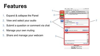 1. Expand & collapse the Panel
2. View and select your audio
3. Submit a question or comment via chat
4. Manage your own muting
5. Share and manage your webcam
Features
1
2
3
4
5
 