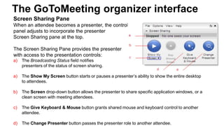 The GoToMeeting organizer interface
Screen Sharing Pane
When an attendee becomes a presenter, the control
panel adjusts to incorporate the presenter
Screen Sharing pane at the top.
The Screen Sharing Pane provides the presenter
with access to the presentation controls:
a) The Broadcasting Status field notifies
presenters of the status of screen sharing.
a) The Show My Screen button starts or pauses a presenter’s ability to show the entire desktop
to attendees.
b) The Screen drop-down button allows the presenter to share specific application windows, or a
clean screen with meeting attendees.
c) The Give Keyboard & Mouse button grants shared mouse and keyboard control to another
attendee.
d) The Change Presenter button passes the presenter role to another attendee.
 
