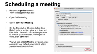 • Request organizer access
from ilabed@stern.nyu.edu
• Open GoToMeeting
• Select Schedule Meeting.
• On the Schedule a Meeting dialog (See
Right), enter a subject, date and time, and
then select the audio information you want
to provide your attendees. When you’re
done, click Schedule.
• You will see a GoToMeeting invitation email
appear in your default email client, which
you can send to attendees.
Scheduling a meeting
Center for Innovation in Teaching and Learning
 