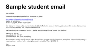 Sample student email
Dear Students,
Please join tomorrow’s online session by clicking the link below:
https://global.gotomeeting.com/join/467501197
Meeting ID: 467-501-197
Wednesday, April 8, 2015 at 12:30pm EDT
After clicking the link, you will be prompted to download the GoToMeeting launcher, which may take between 1-3 minutes. We recommend
joining the meeting early to start this process ahead of time.
Use your microphone and speakers (VoIP) - a headset is recommended. Or, call in using your telephone:
Dial +1 (872) 240-3412
Access Code: 467-501-197
Audio PIN: Shown after joining the meeting
Please enter the meeting room 10 minutes before the start of the session to ensure your speakers, microphone, and camera are working. If
you encounter any problems before or during the session, contact the TF at 212-998-0919
Best,
Professor Smith
 