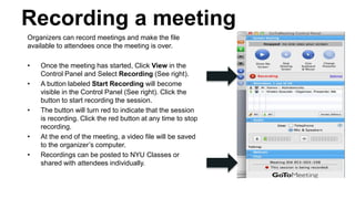 Recording a meeting
Organizers can record meetings and make the file
available to attendees once the meeting is over.
• Once the meeting has started, Click View in the
Control Panel and Select Recording (See right).
• A button labeled Start Recording will become
visible in the Control Panel (See right). Click the
button to start recording the session.
• The button will turn red to indicate that the session
is recording. Click the red button at any time to stop
recording.
• At the end of the meeting, a video file will be saved
to the organizer’s computer.
• Recordings can be posted to NYU Classes or
shared with attendees individually.
 
