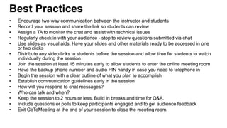 • Encourage two-way communication between the instructor and students
• Record your session and share the link so students can review
• Assign a TA to monitor the chat and assist with technical issues
• Regularly check in with your audience - stop to review questions submitted via chat
• Use slides as visual aids. Have your slides and other materials ready to be accessed in one
or two clicks
• Distribute any video links to students before the session and allow time for students to watch
individually during the session
• Join the session at least 15 minutes early to allow students to enter the online meeting room
• Have the backup phone number and audio PIN handy in case you need to telephone in
• Begin the session with a clear outline of what you plan to accomplish
• Establish communication guidelines early in the session
• How will you respond to chat messages?
• Who can talk and when?
• Keep the session to 2 hours or less. Build in breaks and time for Q&A.
• Include questions or polls to keep participants engaged and to get audience feedback
• Exit GoToMeeting at the end of your session to close the meeting room.
Best Practices
Center for Innovation in Teaching and Learning
 
