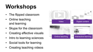 Workshops
• The flipped classroom
• Online teaching
and learning
• Skype for the classroom
• Creating effective visuals
• Intro to learning sciences
• Social tools for learning
• Creating teaching videos
Video Digital content
Online teaching Interactive learning
 