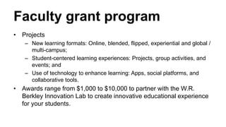 Faculty grant program
• Projects
– New learning formats: Online, blended, flipped, experiential and global /
multi-campus;
– Student-centered learning experiences: Projects, group activities, and
events; and
– Use of technology to enhance learning: Apps, social platforms, and
collaborative tools.
• Awards range from $1,000 to $10,000 to partner with the W.R.
Berkley Innovation Lab to create innovative educational experience
for your students.
 