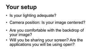 Your setup
• Is your lighting adequate?
• Camera position: Is your image centered?
• Are you comfortable with the backdrop of
your image?
• Will you be sharing your screen? Are the
applications you will be using open?
 