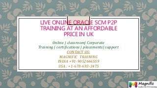 LIVE ONLINE ORACLE SCM P2P
TRAINING AT AN AFFORDABLE
PRICE IN UK
Online | classroom| Corporate
Training | certifications | placements| support
CONTACT US:
MAGNIFIC TRAINING
INDIA +91-9052666559
USA : +1-678-693-3475
 