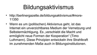 Bildungsaktivismus
• http://berlinergazette.de/bildungsaktivismus/#more-
  11350
• Wenn es um (politischen) Aktivismus geht, ist das
  Internet ein unverzichtbares Medium der Vernetzung und
  Selbstermächtigung. Es „verschiebt die Macht und
  ermöglicht neue Formen der Kooperation“ (Timo
  Luthmann). Diese Prinzipien entwickeln ihre Strahlkraft
  im zunehmenden Maße auch in Bildungsinstitutionen.
 