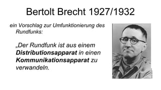 Bertolt Brecht 1927/1932
ein Vorschlag zur Umfunktionierung des
   Rundfunks:

  „Der Rundfunk ist aus einem
  Distributionsapparat in einen
  Kommunikationsapparat zu
  verwandeln.
 