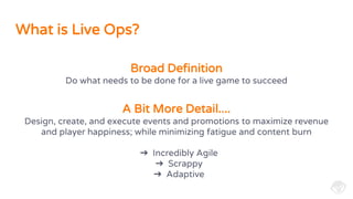 What is Live Ops?
Design, create, and execute events and promotions to maximize revenue
and player happiness; while minimizing fatigue and content burn
➔ Incredibly Agile
➔ Scrappy
➔ Adaptive
Broad Definition
Do what needs to be done for a live game to succeed
A Bit More Detail....
 