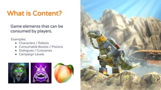 What is Content?
Game elements that can be
consumed by players.
Examples:
● Characters / Robots
● Consumable Boosts / Potions
● Dialogues / Cutscenes
● Campaign Levels
 