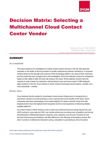 Decision Matrix: Selecting a
Multichannel Cloud Contact
Center Vendor
Reference Code: TE007-000703
Publication Date: 18 Sep 2013
Author: Aphrodite Brinsmead, Keith Dawson
SUMMARY
In a nutshell
This report explores the marketplace for hosted contact centers services in the US, with particular
emphasis on the ability of service providers to handle multichannel customer interactions. It compares
vendors based on the strength and currency of their technology platform, the views of their customers,
and the impact that each company has in the marketplace. Ovum has selected vendors for comparison
based on their ability to offer full voice call routing in the cloud. All the selected vendors have the
capacity to route at least one interaction channel beyond voice and have at least 10,000 deployed
agent positions in the US. Ovum advises on which vendors businesses should explore, consider, and –
most importantly – shortlist.
Ovum view
Ovum believes that the market for cloud-based contact center infrastructure is changing from a
cost-driven market to one that embraces a more nuanced view of the benefits of the cloud. Some
companies have been participating in this market segment for nearly a decade; those firms with
longevity tend to have the highest brand recognition and the most experience of delivering reliable,
scalable platforms.
As contact centers in North America come to need more advanced services that go beyond the core
(ACD routing for voice calls and IVR), new market entrants are providing more competition and forcing
all participants to differentiate based on features, price, expertise, and services. Provision of core
services is becoming commoditized, with little difference in the offerings of the leading vendors. But
when it comes to multichannel interaction routing, competition is just starting to drive innovation.
Decision Matrix: Selecting a Multichannel Cloud Contact Center Vendor (TE007-000703) 18 Sep 2013
© Ovum. Unauthorized reproduction prohibited Page 1
 