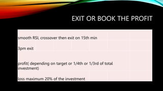 EXIT OR BOOK THE PROFIT
smooth RSI, crossover then exit on 15th min
3pm exit
profit( depending on target or 1/4th or 1/3rd of total
investment)
loss maximum 20% of the investment
 