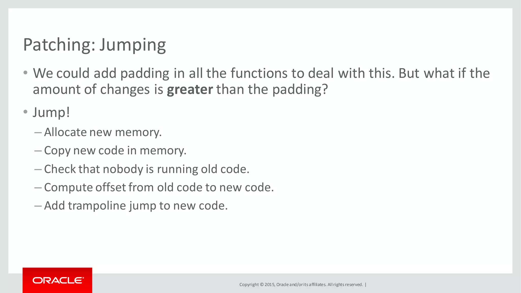 Copyright © 2015, Oracleand/orits affiliates. Allrights reserved. |
Patching: Jumping
• We could add padding in all the functions to deal with this. But what if the
amount of changes is greater than the padding?
• Jump!
– Allocate new memory.
– Copy new code in memory.
– Check that nobody is running old code.
– Compute offset from old code to new code.
– Add trampoline jump to new code.
 