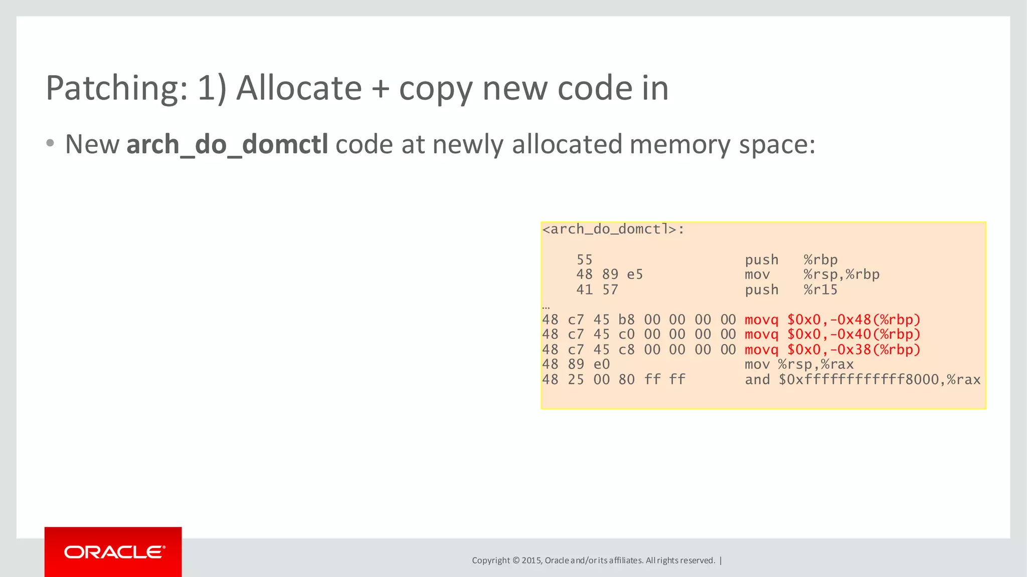 Copyright © 2015, Oracleand/orits affiliates. Allrights reserved. |
Patching: 1) Allocate + copy new code in
• New arch_do_domctl code at newly allocated memory space:
<arch_do_domctl>:
55 push %rbp
48 89 e5 mov %rsp,%rbp
41 57 push %r15
…
48 c7 45 b8 00 00 00 00 movq $0x0,-0x48(%rbp)
48 c7 45 c0 00 00 00 00 movq $0x0,-0x40(%rbp)
48 c7 45 c8 00 00 00 00 movq $0x0,-0x38(%rbp)
48 89 e0 mov %rsp,%rax
48 25 00 80 ff ff and $0xffffffffffff8000,%rax
 