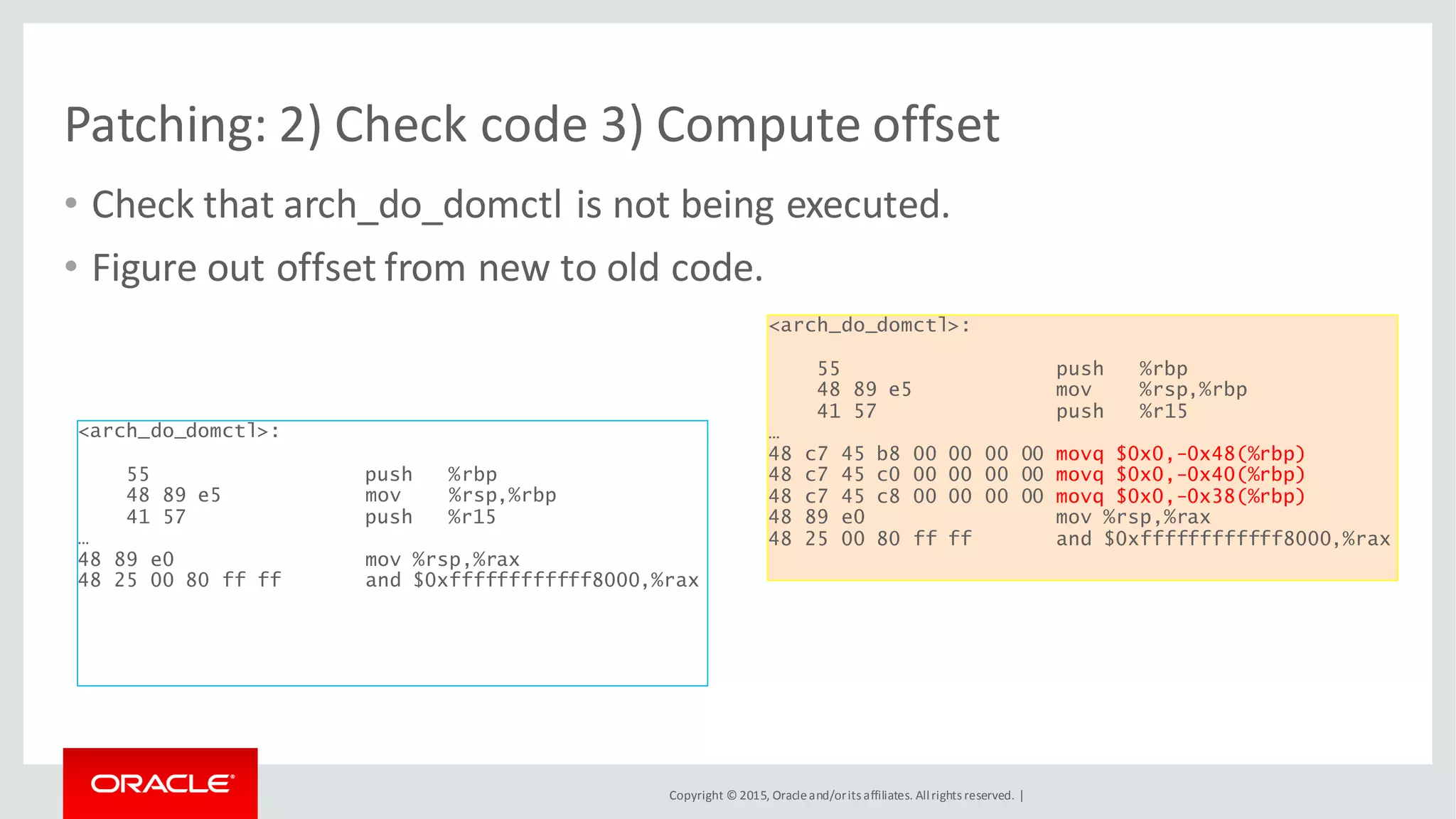 Copyright © 2015, Oracleand/orits affiliates. Allrights reserved. |
Patching: 2) Check code 3) Compute offset
<arch_do_domctl>:
55 push %rbp
48 89 e5 mov %rsp,%rbp
41 57 push %r15
…
48 c7 45 b8 00 00 00 00 movq $0x0,-0x48(%rbp)
48 c7 45 c0 00 00 00 00 movq $0x0,-0x40(%rbp)
48 c7 45 c8 00 00 00 00 movq $0x0,-0x38(%rbp)
48 89 e0 mov %rsp,%rax
48 25 00 80 ff ff and $0xffffffffffff8000,%rax
<arch_do_domctl>:
55 push %rbp
48 89 e5 mov %rsp,%rbp
41 57 push %r15
…
48 89 e0 mov %rsp,%rax
48 25 00 80 ff ff and $0xffffffffffff8000,%rax
• Check that arch_do_domctl is not being executed.
• Figure out offset from new to old code.
 