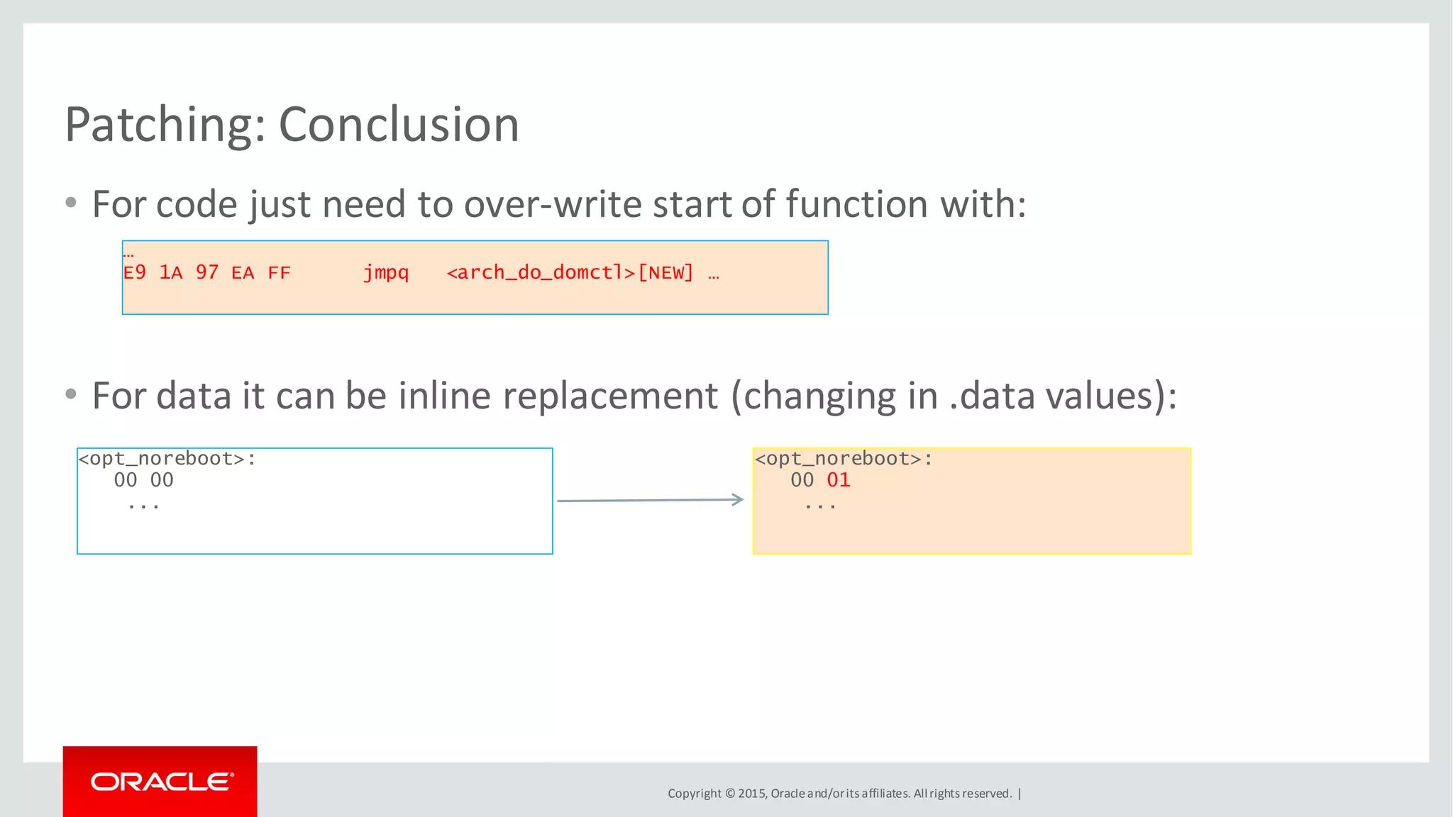 Copyright © 2015, Oracleand/orits affiliates. Allrights reserved. |
Patching: Conclusion
• For code just need to over-write start of function with:
• For data it can be inline replacement (changing in .data values):
…
E9 1A 97 EA FF jmpq <arch_do_domctl>[NEW] …
<opt_noreboot>:
00 00
...
<opt_noreboot>:
00 01
...
 