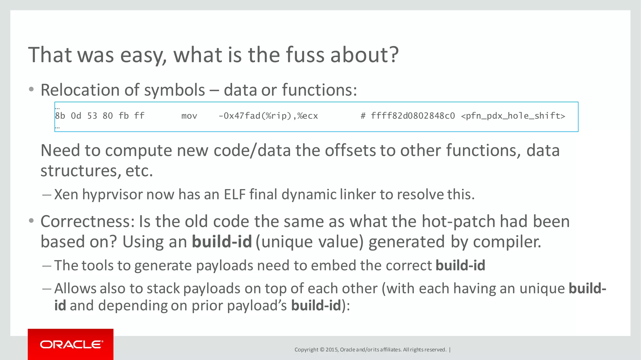 Copyright © 2015, Oracleand/orits affiliates. Allrights reserved. |
That was easy, what is the fuss about?
• Relocation of symbols – data or functions:
Need to compute new code/data the offsets to other functions, data
structures, etc.
– Xen hyprvisor now has an ELF final dynamic linker to resolve this.
• Correctness: Is the old code the same as what the hot-patch had been
based on? Using an build-id(unique value) generated by compiler.
– The tools to generate payloads need to embed the correct build-id
– Allows also to stack payloads on top of each other (with each having an unique build-
id and depending on prior payload’s build-id):
…
8b 0d 53 80 fb ff mov -0x47fad(%rip),%ecx # ffff82d0802848c0 <pfn_pdx_hole_shift>
…
 