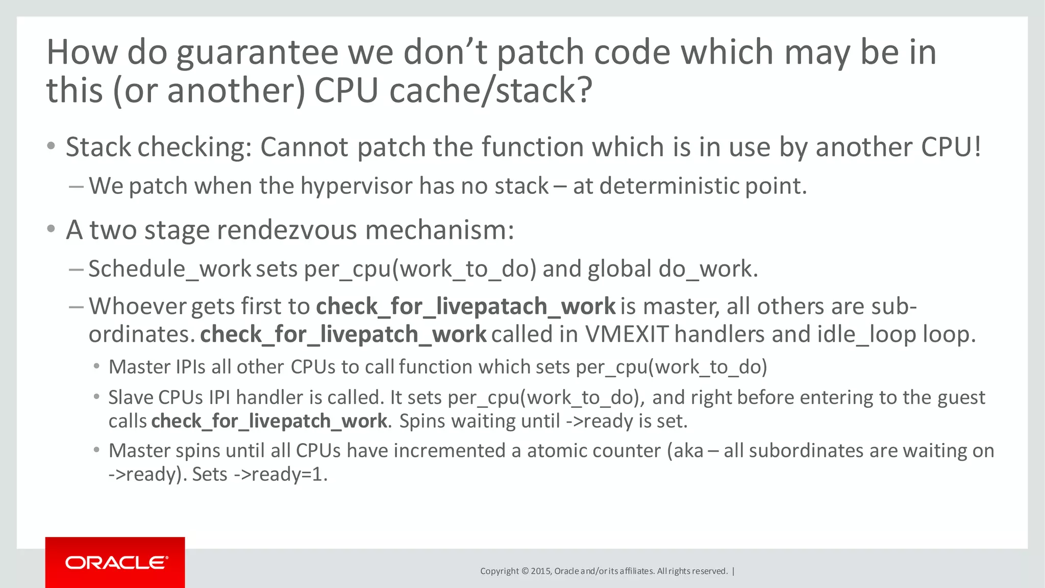 Copyright © 2015, Oracleand/orits affiliates. Allrights reserved. |
How do guarantee we don’t patch code which may be in
this (or another) CPU cache/stack?
• Stack checking: Cannot patch the function which is in use by another CPU!
– We patch when the hypervisor has no stack – at deterministic point.
• A two stage rendezvous mechanism:
– Schedule_worksets per_cpu(work_to_do) and global do_work.
– Whoever gets first to check_for_livepatach_workis master, all others are sub-
ordinates.check_for_livepatch_workcalled in VMEXIT handlers and idle_loop loop.
• Master IPIs all other CPUs to call function which sets per_cpu(work_to_do)
• Slave CPUs IPI handler is called. It sets per_cpu(work_to_do), and right before entering to the guest
calls check_for_livepatch_work. Spins waiting until ->ready is set.
• Master spins until all CPUs have incremented a atomic counter (aka – all subordinates are waiting on
->ready). Sets ->ready=1.
 