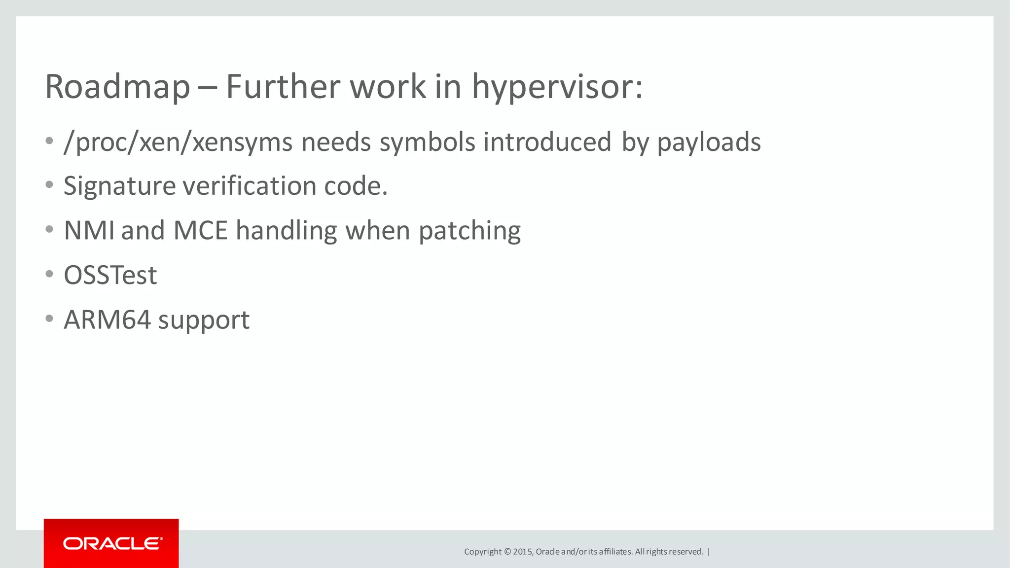 Copyright © 2015, Oracleand/orits affiliates. Allrights reserved. |
Roadmap – Further work in hypervisor:
• /proc/xen/xensyms needs symbols introduced by payloads
• Signature verification code.
• NMI and MCE handling when patching
• OSSTest
• ARM64 support
 