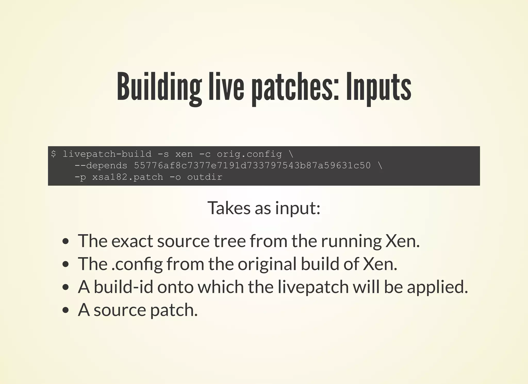 Building live patches: Inputs
$ livepatch­build ­s xen ­c orig.config 
    ­­depends 55776af8c7377e7191d733797543b87a59631c50 
    ­p xsa182.patch ­o outdir
Takes as input:
The exact source tree from the running Xen.
The .con g from the original build of Xen.
A build-id onto which the livepatch will be applied.
A source patch.
 