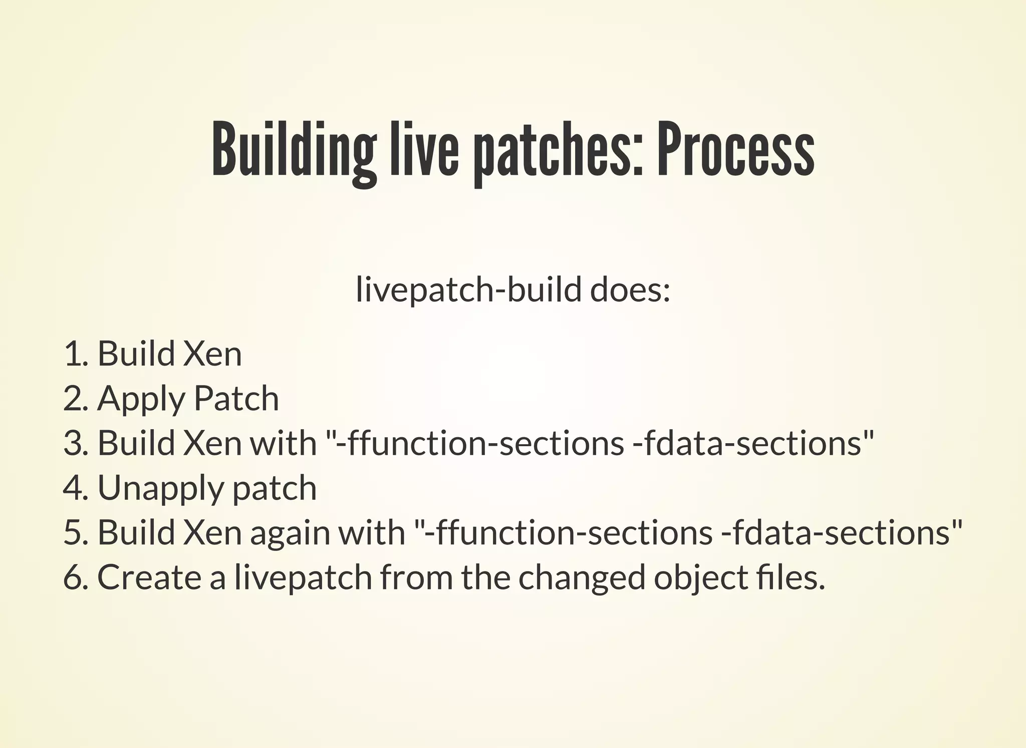 Building live patches: Process
livepatch-build does:
1. Build Xen
2. Apply Patch
3. Build Xen with "-ffunction-sections -fdata-sections"
4. Unapply patch
5. Build Xen again with "-ffunction-sections -fdata-sections"
6. Create a livepatch from the changed object les.
 