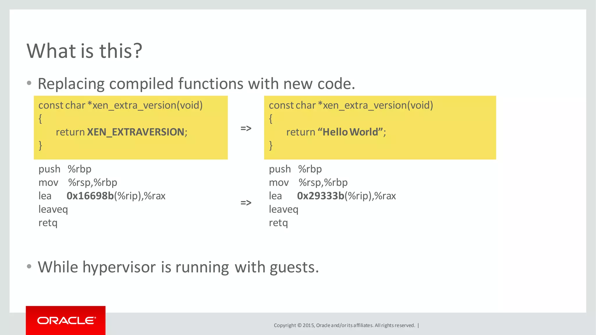 Copyright © 2015, Oracleand/orits affiliates. Allrights reserved. |
What is this?
• Replacing compiled functions with new code.
• While hypervisor is running with guests.
constchar*xen_extra_version(void)
{
return XEN_EXTRAVERSION;
}
=>
constchar*xen_extra_version(void)
{
return “HelloWorld”;
}
push %rbp
mov %rsp,%rbp
lea 0x16698b(%rip),%rax
leaveq
retq
=>
push %rbp
mov %rsp,%rbp
lea 0x29333b(%rip),%rax
leaveq
retq
 